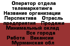 Оператор отдела телемаркетинга › Название организации ­ Перспектива › Отрасль предприятия ­ Продажи › Минимальный оклад ­ 25 000 - Все города Работа » Вакансии   . Мурманская обл.,Оленегорск г.